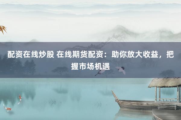 配资在线炒股 在线期货配资：助你放大收益，把握市场机遇