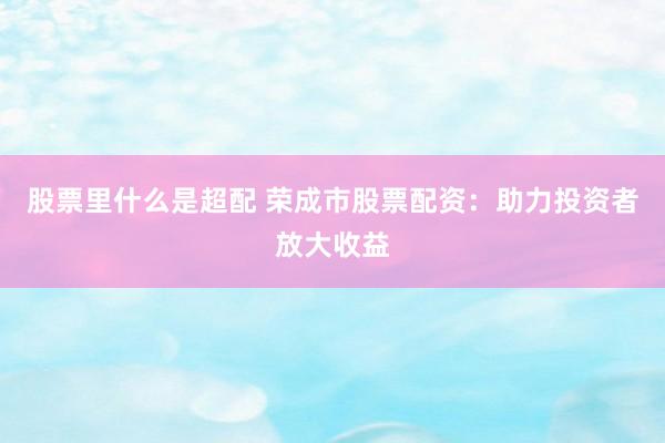 股票里什么是超配 荣成市股票配资：助力投资者放大收益