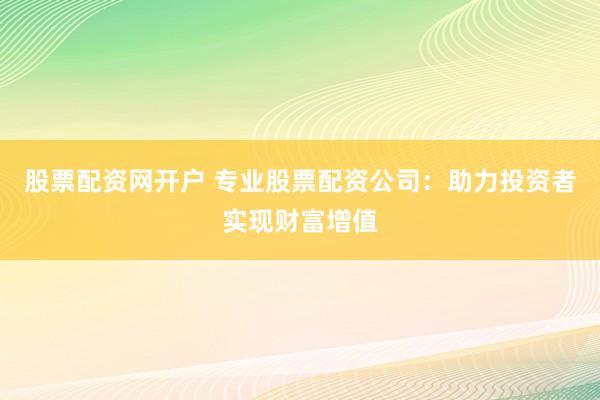 股票配资网开户 专业股票配资公司：助力投资者实现财富增值