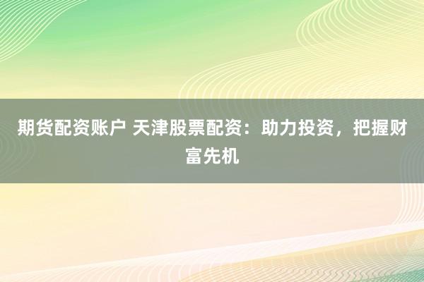 期货配资账户 天津股票配资：助力投资，把握财富先机