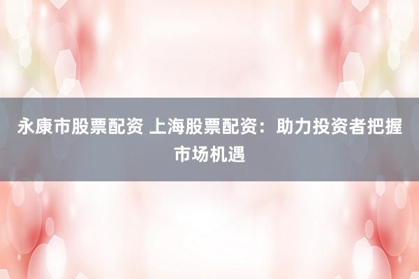 永康市股票配资 上海股票配资：助力投资者把握市场机遇