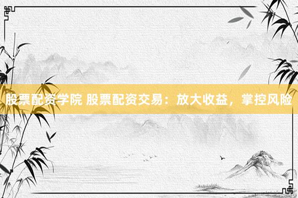 股票配资学院 股票配资交易：放大收益，掌控风险