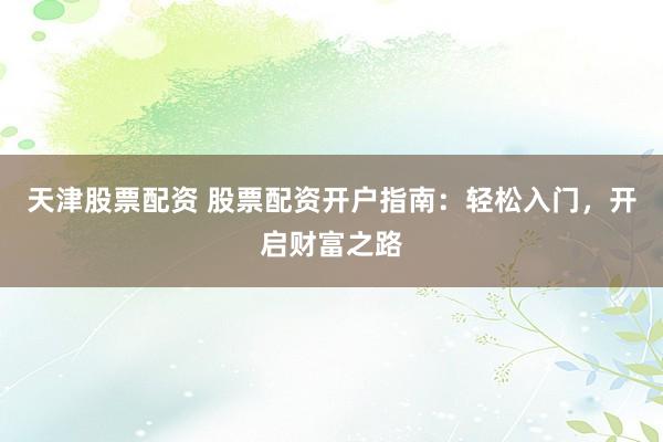 天津股票配资 股票配资开户指南：轻松入门，开启财富之路
