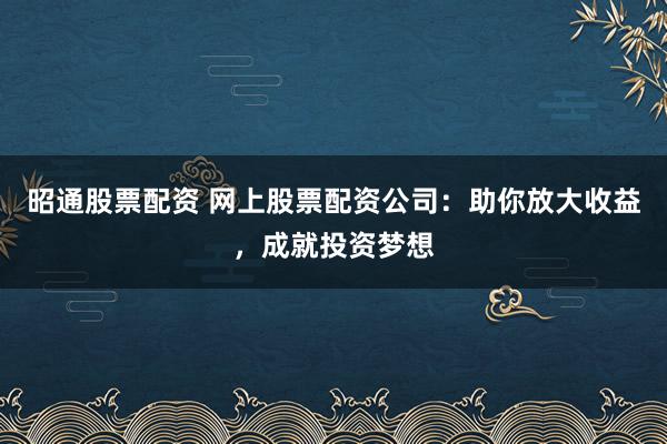 昭通股票配资 网上股票配资公司：助你放大收益，成就投资梦想