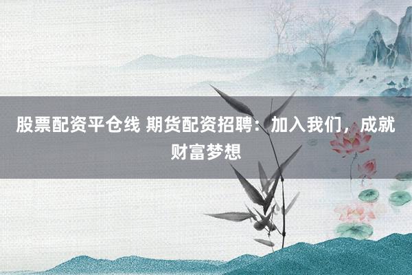 股票配资平仓线 期货配资招聘：加入我们，成就财富梦想