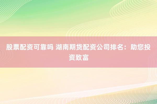 股票配资可靠吗 湖南期货配资公司排名：助您投资致富