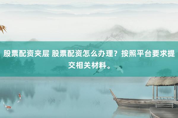 股票配资夹层 股票配资怎么办理？按照平台要求提交相关材料。