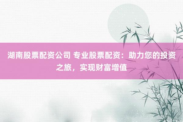 湖南股票配资公司 专业股票配资：助力您的投资之旅，实现财富增值