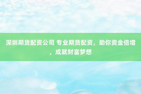 深圳期货配资公司 专业期货配资，助你资金倍增，成就财富梦想