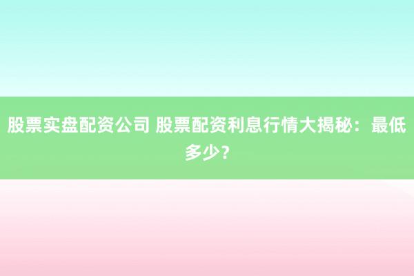 股票实盘配资公司 股票配资利息行情大揭秘：最低多少？
