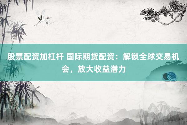 股票配资加杠杆 国际期货配资：解锁全球交易机会，放大收益潜力