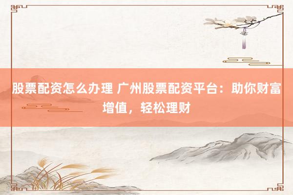 股票配资怎么办理 广州股票配资平台：助你财富增值，轻松理财