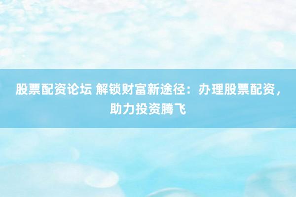 股票配资论坛 解锁财富新途径：办理股票配资，助力投资腾飞