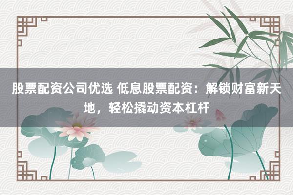股票配资公司优选 低息股票配资：解锁财富新天地，轻松撬动资本杠杆