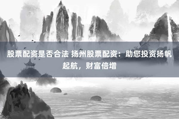 股票配资是否合法 扬州股票配资：助您投资扬帆起航，财富倍增