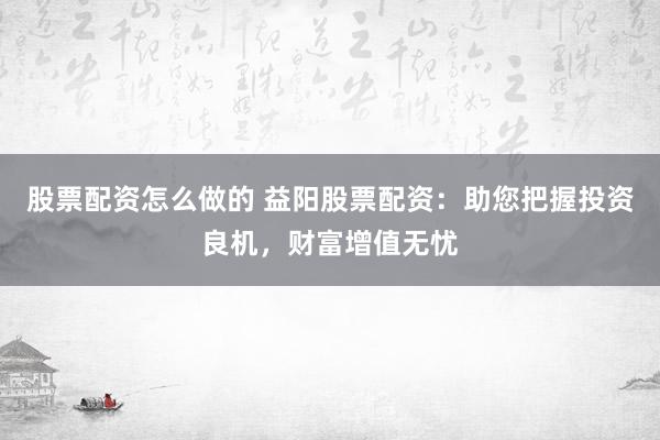 股票配资怎么做的 益阳股票配资：助您把握投资良机，财富增值无忧