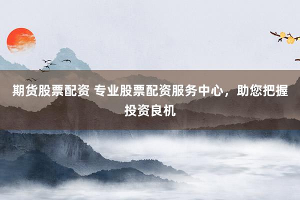 期货股票配资 专业股票配资服务中心，助您把握投资良机