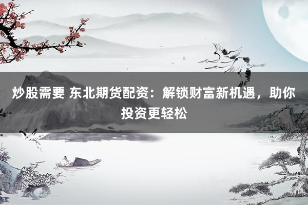 炒股需要 东北期货配资：解锁财富新机遇，助你投资更轻松