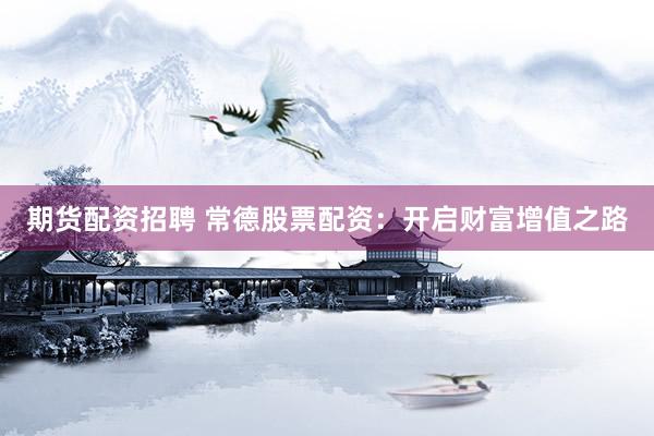 期货配资招聘 常德股票配资：开启财富增值之路