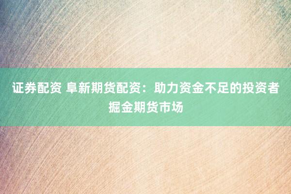 证券配资 阜新期货配资：助力资金不足的投资者掘金期货市场
