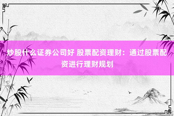 炒股什么证券公司好 股票配资理财：通过股票配资进行理财规划