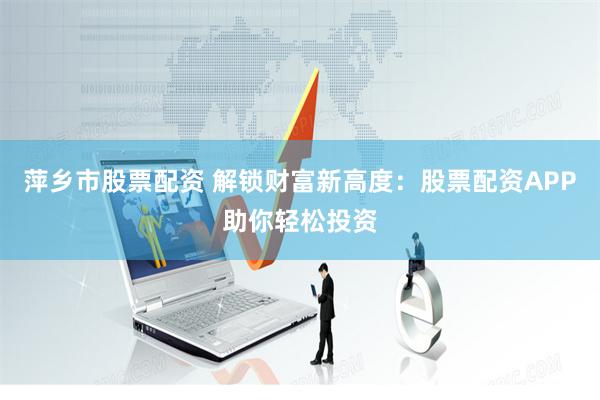 萍乡市股票配资 解锁财富新高度：股票配资APP助你轻松投资
