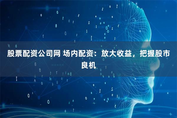 股票配资公司网 场内配资：放大收益，把握股市良机