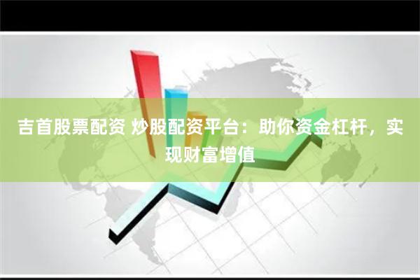吉首股票配资 炒股配资平台：助你资金杠杆，实现财富增值