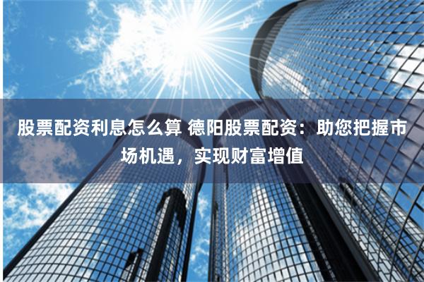 股票配资利息怎么算 德阳股票配资：助您把握市场机遇，实现财富增值