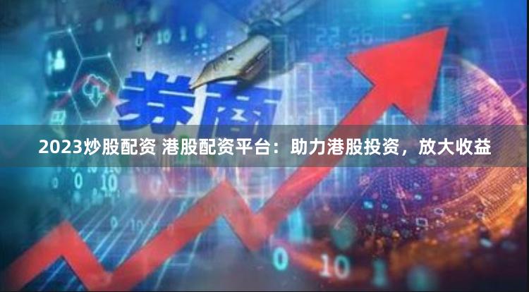 2023炒股配资 港股配资平台：助力港股投资，放大收益