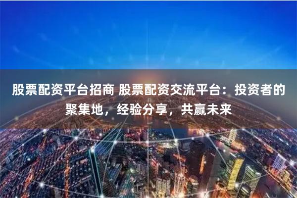 股票配资平台招商 股票配资交流平台：投资者的聚集地，经验分享，共赢未来