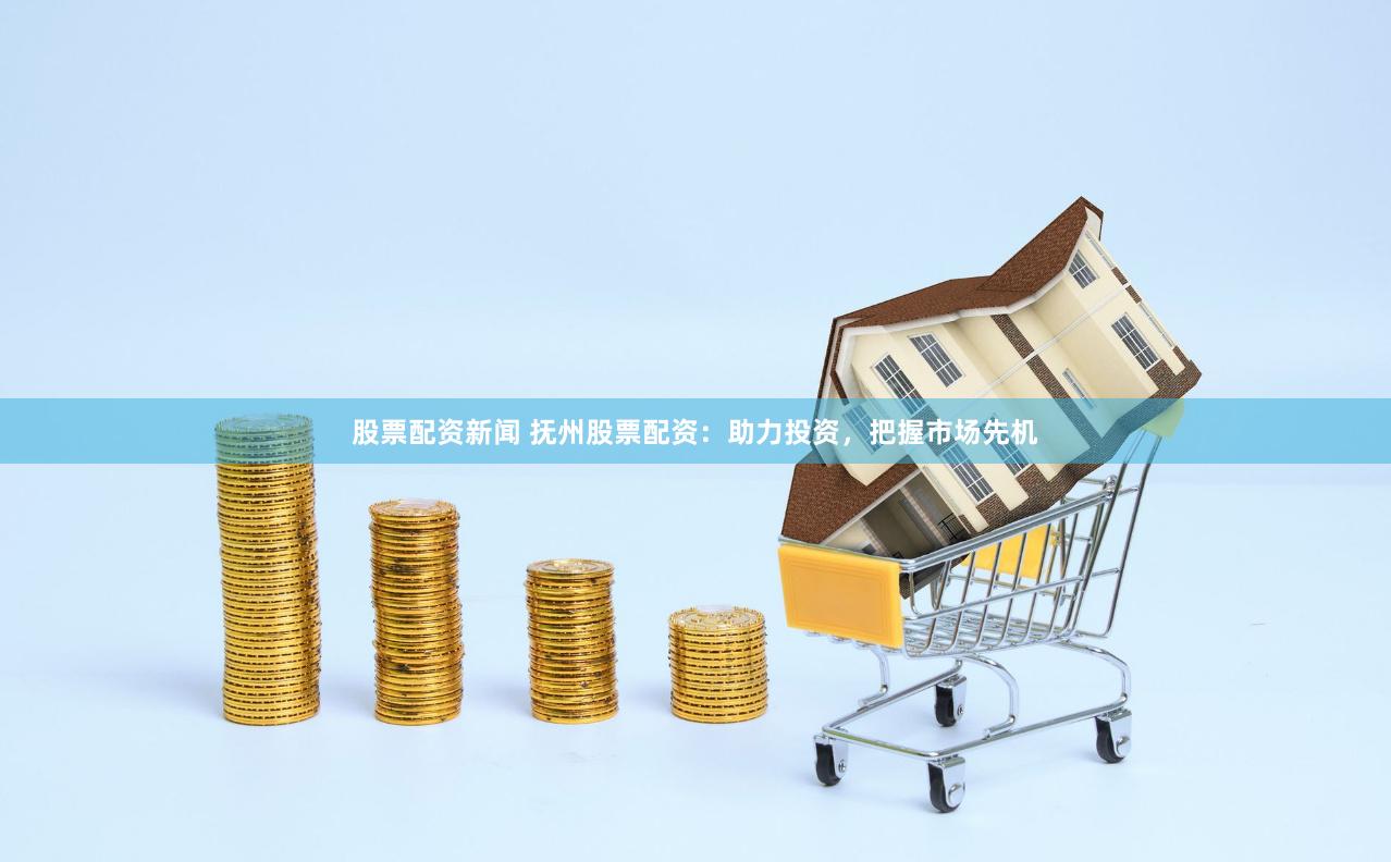 股票配资新闻 抚州股票配资：助力投资，把握市场先机