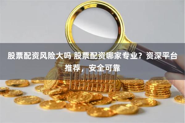 股票配资风险大吗 股票配资哪家专业？资深平台推荐，安全可靠
