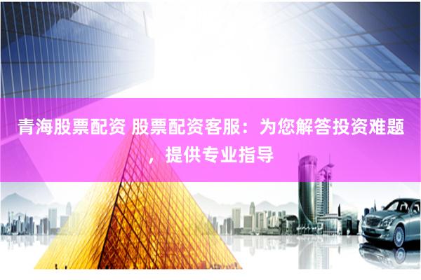 青海股票配资 股票配资客服：为您解答投资难题，提供专业指导
