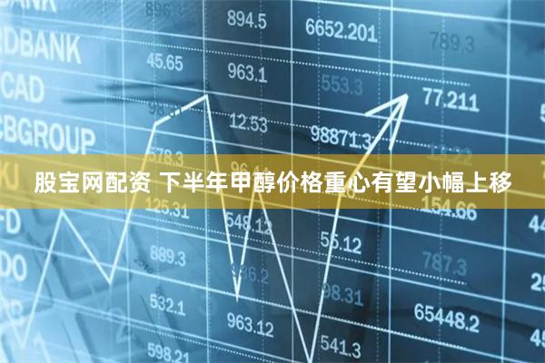 股宝网配资 下半年甲醇价格重心有望小幅上移