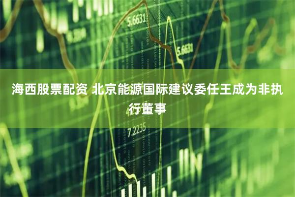 海西股票配资 北京能源国际建议委任王成为非执行董事