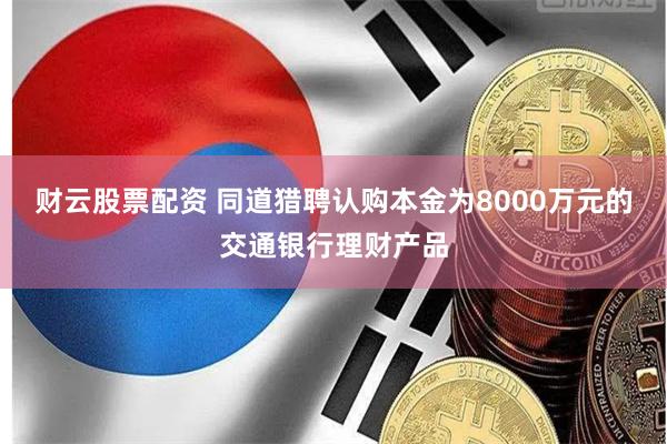 财云股票配资 同道猎聘认购本金为8000万元的交通银行理财产品