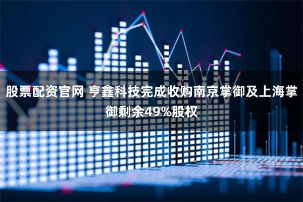 股票配资官网 亨鑫科技完成收购南京掌御及上海掌御剩余49%股权