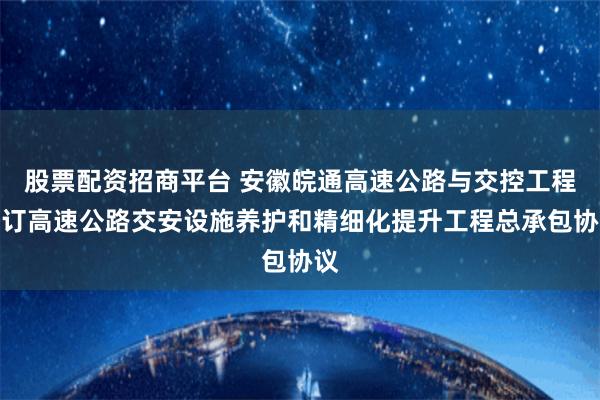 股票配资招商平台 安徽皖通高速公路与交控工程签订高速公路交安设施养护和精细化提升工程总承包协议