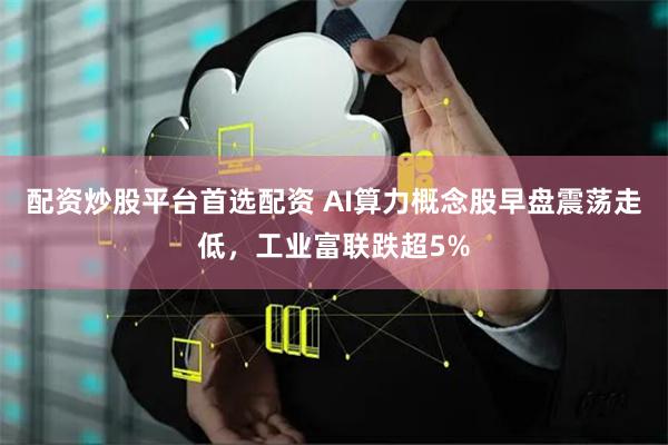 配资炒股平台首选配资 AI算力概念股早盘震荡走低，工业富联跌超5%