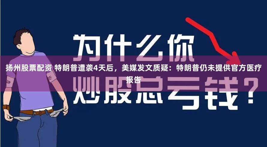 扬州股票配资 特朗普遭袭4天后，美媒发文质疑：特朗普仍未提供官方医疗报告