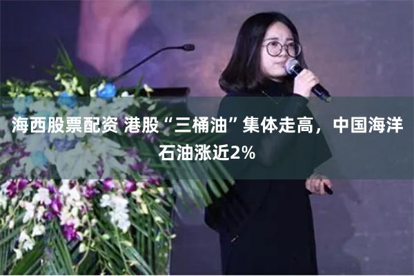 海西股票配资 港股“三桶油”集体走高，中国海洋石油涨近2%