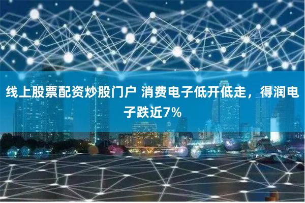 线上股票配资炒股门户 消费电子低开低走，得润电子跌近7%