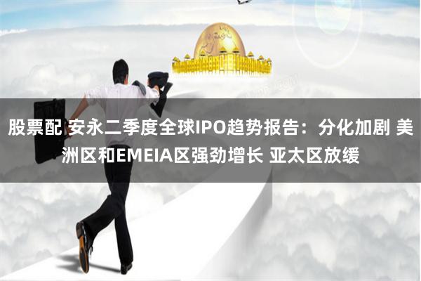 股票配 安永二季度全球IPO趋势报告：分化加剧 美洲区和EMEIA区强劲增长 亚太区放缓