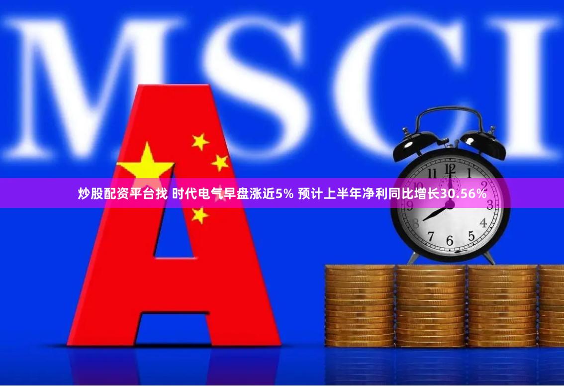 炒股配资平台找 时代电气早盘涨近5% 预计上半年净利同比增长30.56%