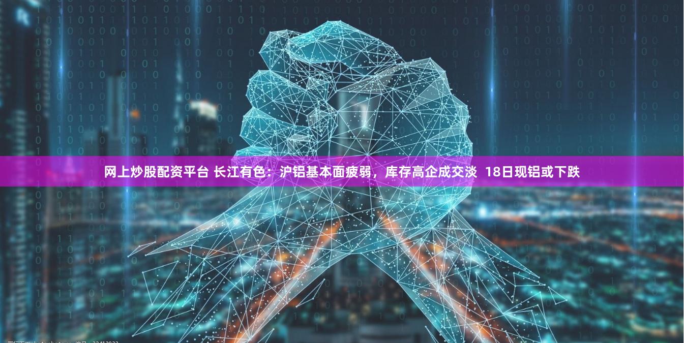 网上炒股配资平台 长江有色：沪铝基本面疲弱，库存高企成交淡  18日现铝或下跌