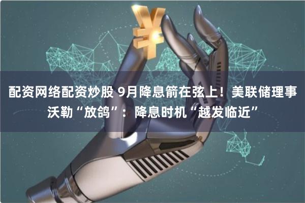 配资网络配资炒股 9月降息箭在弦上！美联储理事沃勒“放鸽”：降息时机“越发临近”