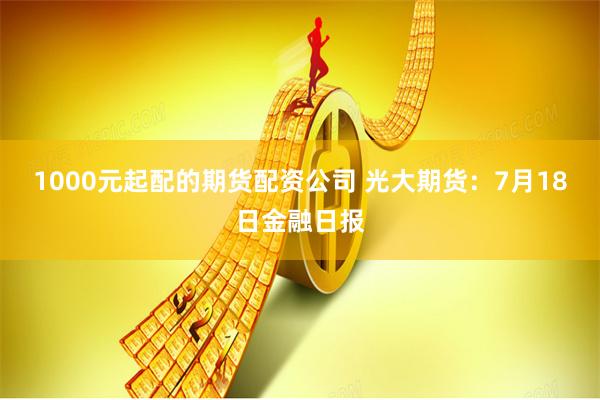 1000元起配的期货配资公司 光大期货：7月18日金融日报