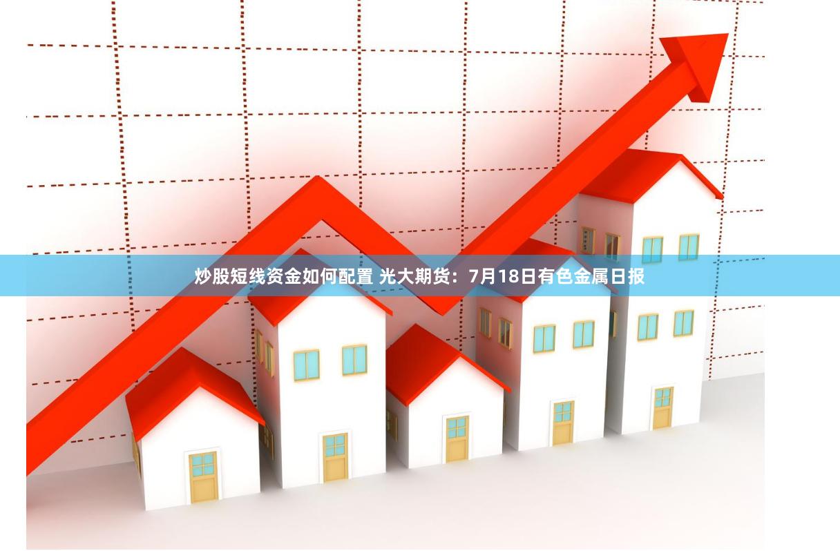 炒股短线资金如何配置 光大期货：7月18日有色金属日报