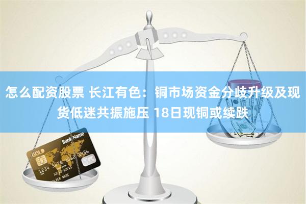 怎么配资股票 长江有色：铜市场资金分歧升级及现货低迷共振施压 18日现铜或续跌